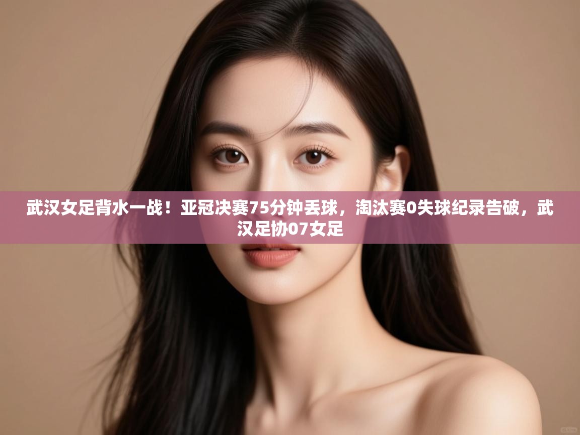 武汉女足背水一战！亚冠决赛75分钟丢球，淘汰赛0失球纪录告破，武汉足协07女足