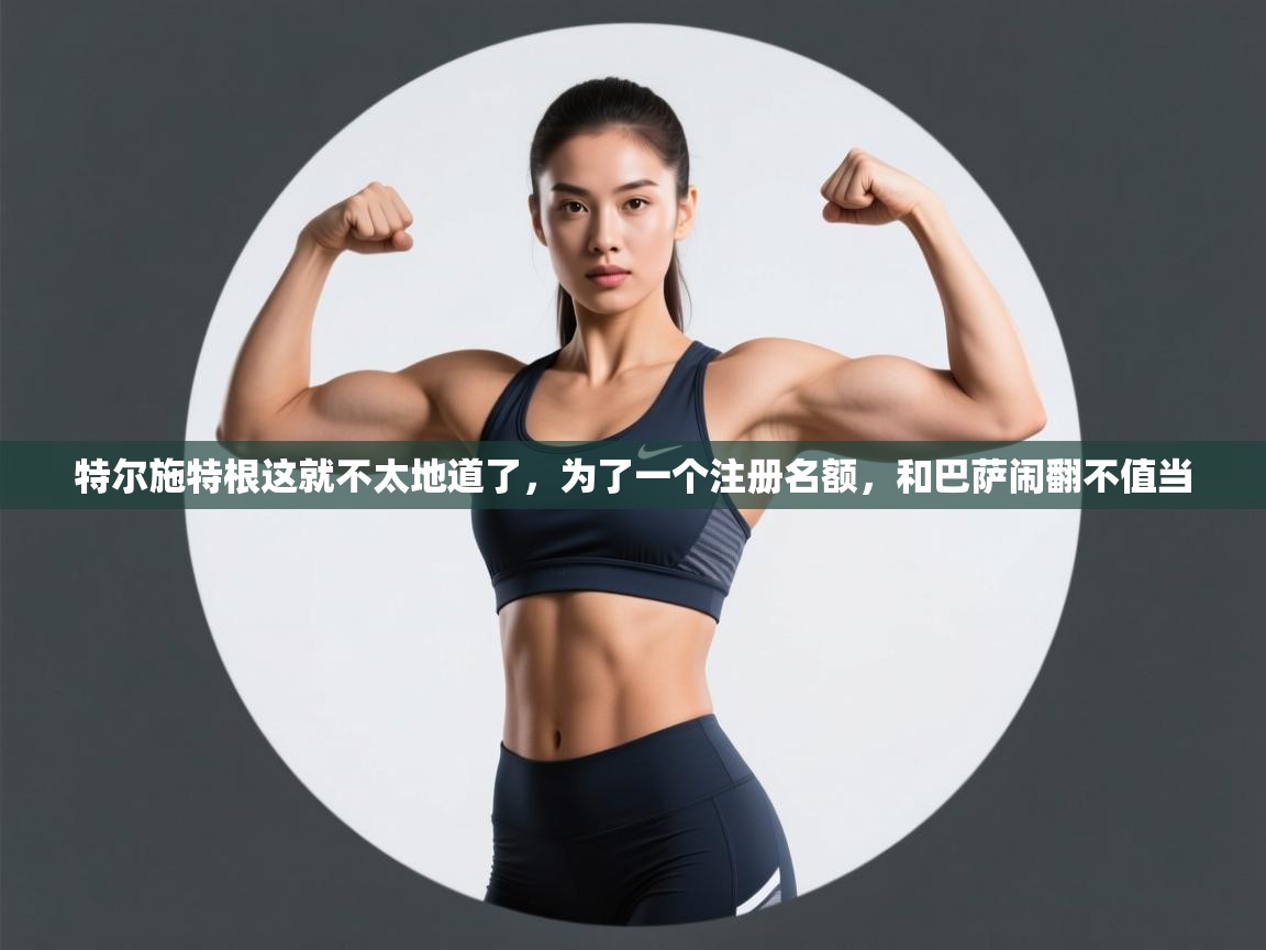 特尔施特根这就不太地道了,为了一个注册名额,和巴萨闹翻不值当 第2张