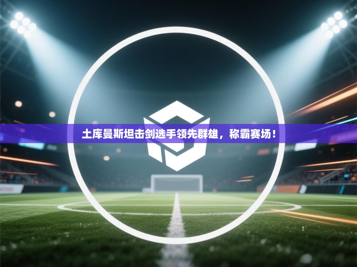 土库曼斯坦击剑选手领先群雄，称霸赛场！